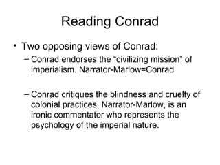 Reading Conrad Two opposing views of Conrad: Conrad endorses the “civilizing mission” of imperialism. Narrator-Marlow=Conrad Conrad critiques the blindness and cruelty of colonial practices. Narrator-Marlow, is an ironic commentator who represents the psychology of the imperial nature. 