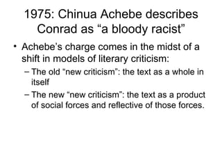 1975: Chinua Achebe describes Conrad as “a bloody racist” Achebe’s charge comes in the midst of a shift in models of literary criticism: The old “new criticism”: the text as a whole in itself The new “new criticism”: the text as a product of social forces and reflective of those forces. 