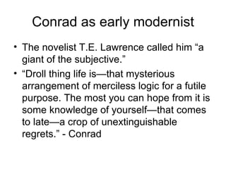 Conrad as early modernist The novelist T.E. Lawrence called him “a giant of the subjective.” “ Droll thing life is—that mysterious arrangement of merciless logic for a futile purpose. The most you can hope from it is some knowledge of yourself—that comes to late—a crop of unextinguishable regrets.” - Conrad 