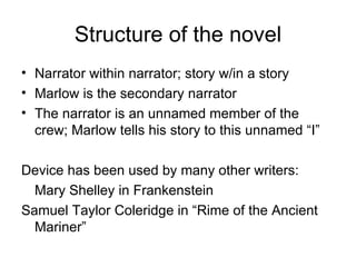 Structure of the novel Narrator within narrator; story w/in a story Marlow is the secondary narrator The narrator is an unnamed member of the crew; Marlow tells his story to this unnamed “I”  Device has been used by many other writers: Mary Shelley in Frankenstein Samuel Taylor Coleridge in “Rime of the Ancient Mariner” 