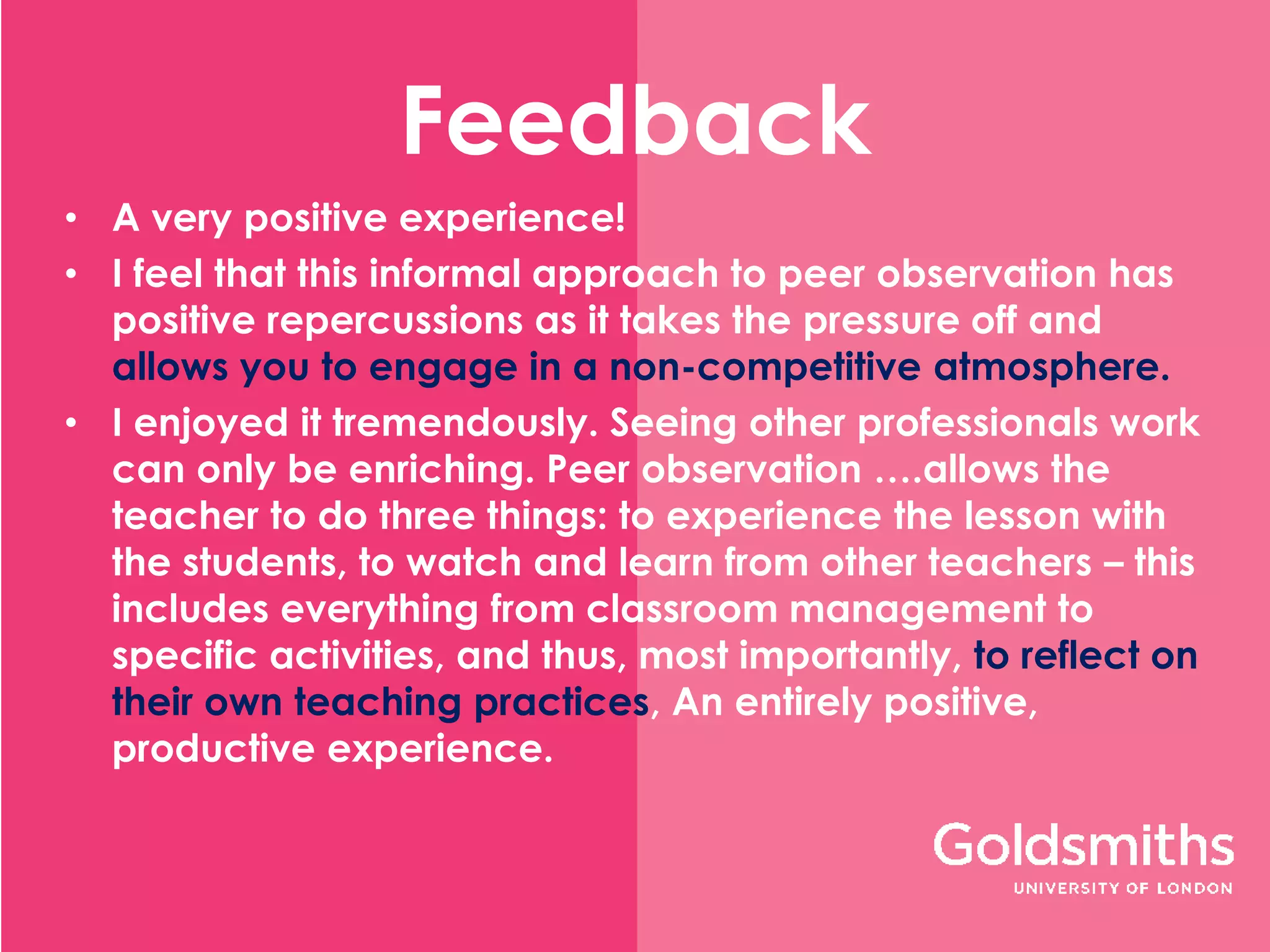 Feedback
• A very positive experience!
• I feel that this informal approach to peer observation has
positive repercussions as it takes the pressure off and
allows you to engage in a non-competitive atmosphere.
• I enjoyed it tremendously. Seeing other professionals work
can only be enriching. Peer observation ….allows the
teacher to do three things: to experience the lesson with
the students, to watch and learn from other teachers – this
includes everything from classroom management to
specific activities, and thus, most importantly, to reflect on
their own teaching practices, An entirely positive,
productive experience.
 