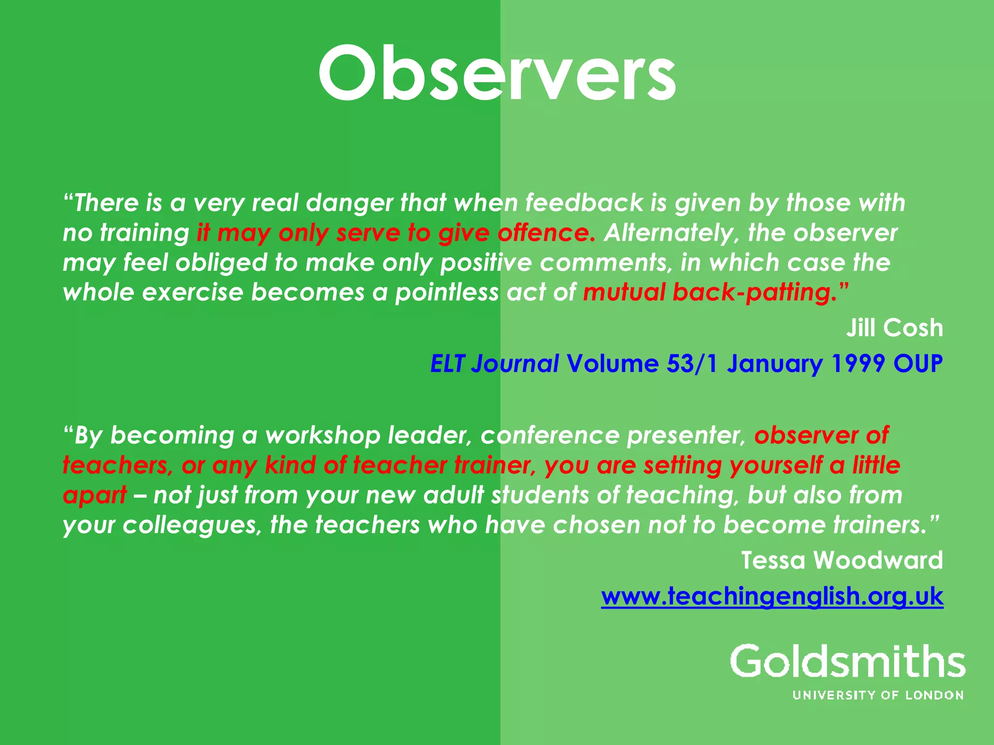 Observers
“There is a very real danger that when feedback is given by those with
no training it may only serve to give offence. Alternately, the observer
may feel obliged to make only positive comments, in which case the
whole exercise becomes a pointless act of mutual back-patting.”
Jill Cosh
ELT Journal Volume 53/1 January 1999 OUP
“By becoming a workshop leader, conference presenter, observer of
teachers, or any kind of teacher trainer, you are setting yourself a little
apart – not just from your new adult students of teaching, but also from
your colleagues, the teachers who have chosen not to become trainers.”
Tessa Woodward
www.teachingenglish.org.uk
 