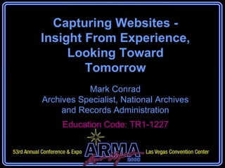Capturing Websites - Insight From Experience, Looking Toward Tomorrow Mark Conrad Archives Specialist, National Archives and Records Administration Education Code: Education Code: TR1-1227 