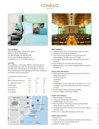 Transportation to/from hotel
from km miles mins
Miami International Airport 14.5 9 15
Ft. Lauderdale Airport 42 26 30
Key Biscayne 6.5 4 7
Coconut Grove 6.5 4 7
South Beach 10 6 15
Coral Gables 8 5 10
Hotel features
s 36-story tower with a striking façade of glass and steel
s Minimalist and contemporary design
s Dine and socialize 25 stories in the sky at Level 25
featuring Atrio, The Wine Attic and The Bar
s Spa Chakra®
featuring world-renowned Guerlain ParisTM
products
s Over 20,000 sq ft of meeting and event space
s Walking distance to an array of shopping and entertainment
destinations
Guest room information
s 203 Guest Rooms and Suites, beginning on the 16th floor
98 Bay View Rooms
91 City View Rooms
22 Doubles
14 Suites
s 103 Residence Suites, beginning on the 26th floor, in a mix
of studios, one and two bedrooms with state-of-the-art
kitchens
s Smoking Guest Rooms and Suites available
s Check-in 3:00pm / Check-out 12:00pm
Guest room features
s 500-thread count bed linens
s Flat screen TV with satellite channels
s CD/DVD players in every room
s Bose SoundDock®
iPod music system and Bose Wave
music system in all hotel Suites
s Hi-speed and wireless Internet access, direct dial telephone,
and voice mail
s Mini-bar, in-room safe and spacious work area
Guest room services
s Pillow menu
s Express pressing, same day and overnight laundry and dry
cleaning service, and shoe shine service
s Nightly turndown service
Conrad Miami
Espirito Santo Plaza, 1395 Brickell Avenue
Miami, FL 33131, United States
Tel: 305 503 6500 Fax: 305 503 6599
Email: miamiinfo@conradhotels.com
ConradHotels.com ConradMeetings.com
Location
Conrad Miami is in the heart of Miami’s Business District
overlooking Biscayne Bay. Our Brickell Avenue address
provides quick and easy access to South Beach, Coconut
Grove, Key Biscayne and Coral Gables and is just 15 minutes
from Miami International Airport.
Miami
International
Airport
Biscayne Bay
Miami Springs
West Miami
826
826
826
I-95
I-95
Downtown
836 836
195
Coral
Gables
Coconut
Grove
PORT OF MIAMI
AIRPORT EXPRESSWAY
395
Miami
CONRAD
MIAMI
Miami Beach
South
Beach
Key
Biscayne
US1
US1
US1
US1
Rickenbacker
Causeway
Spacesubjecttoavailability.©2008HiltonHotelsCorporation
 