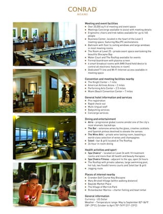 Meeting and event facilities
I Over 20,000 sq ft of meeting and event space
I Meetings Concierge available to assist with meeting details
I Ergonomic chairs and trek tables available for up to 165
people
I Business Center, located in the heart of the Level 3
meeting space, featuring Mac/PC workstations
I Ballroom with floor to ceiling windows and large windows
in most meeting rooms
I The Room at Level 25 - private event space overlooking the
beautiful Biscayne Bay
I Water Court and The Rooftop available for events
I Formal boardroom with plasma screen
I 4 smart breakout rooms with AMX (hand held device to
control all electronic features in room)
I Dedicated T1 line and Wi-Fi Internet access available in
meeting space
Convention and meeting facilities nearby
I The Knight Center – 1 mile
I American Airlines Arena – 2 miles
I Performing Arts Center – 2.5 miles
I Miami Beach Convention Center – 7 miles
General hotel information and services
I Pre-registration
I Rapid check-out
I Multi-lingual staff
I Babysitting services
I Concierge services
Dining and entertainment
I Atrio - progressive global cuisine amidst one of the city’s
most dramatic backdrops
I The Bar - extensive wines by the glass, creative cocktails
and Spanish pintxos destined to elevate the senses
I The Wine Attic - private wine tasting room, boasting a
world-class selection of wines and champagnes
I Soleil - bar & grill located at The Rooftop
I 24-hour in-room dining
Health activities and sport
I Spa Chakra®
- located on Level 24 with 10 treatment
rooms and more than 60 health and beauty therapies
I Spa Chakra Fitness - adjacent to the spa, open 24 hours
I The Rooftop with private cabanas, large swimming pool,
hot tub, two floodlit tennis courts and Soleil bar & grill
I Jogging route
Places of interest nearby
I Crandon Golf Course Key Biscayne
I Mary Brickell Village (within walking distance)
I Bayside Market Place
I The Village of Merrick Park
I Rickenbacker Marina – charter fishing and boat rental
General information
Currency - US Dollar
Weather - Temperature range: May to September 82º-84ºF
(28º-29ºC), October to April 70º-74ºF (21º-23ºC)
 