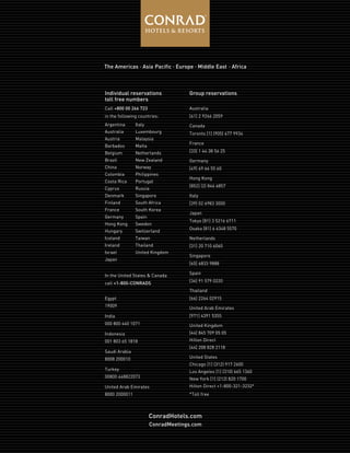 Individual reservations
toll free numbers
Call +800 00 266 723
in the following countries:
Group reservations
Australia
[61] 2 9266 2059
Canada
Toronto [1] (905) 677 9934
France
[33] 1 44 38 56 25
Germany
[49] 69 66 55 60
Hong Kong
[852] (2) 846 6857
Italy
[39] 02 6983 3000
Japan
Tokyo [81] 3 5216 6711
Osaka [81] 6 6348 5570
Netherlands
[31] 20 710 6060
Singapore
[65] 6833 9888
Spain
[34] 91 579 0220
Thailand
[66] 2264 02915
United Arab Emirates
[971] 4391 5355
United Kingdom
[44] 845 709 05 05
Hilton Direct
[44] 208 828 2118
United States
Chicago [1] (312) 917 2600
Los Angeles [1] (310) 665 1360
New York [1] (212) 820 1700
Hilton Direct +1-800-321-3232*
*Toll free
Italy
Luxembourg
Malaysia
Malta
Netherlands
New Zealand
Norway
Philippines
Portugal
Russia
Singapore
South Africa
South Korea
Spain
Sweden
Switzerland
Taiwan
Thailand
United Kingdom
Argentina
Australia
Austria
Barbados
Belgium
Brazil
China
Colombia
Costa Rica
Cyprus
Denmark
Finland
France
Germany
Hong Kong
Hungary
Iceland
Ireland
Israel
Japan
In the United States & Canada
call +1-800-CONRADS
Egypt
19009
India
000 800 440 1071
Indonesia
001 803 65 1818
Saudi Arabia
8008 200010
Turkey
00800 448822073
United Arab Emirates
8000 2000011
ConradHotels.com
ConradMeetings.com
The Americas . Asia Pacific . Europe . Middle East . Africa
 