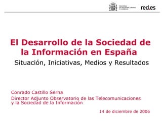 Conrado Castillo Serna Director Adjunto Observatorio de las Telecomunicaciones y la Sociedad de la Información 14 de diciembre de 2006 El Desarrollo de la Sociedad de la Información en España   Situación, Iniciativas, Medios y Resultados 
