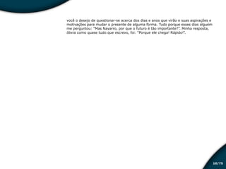/7510
você o desejo de questionar-se acerca dos dias e anos que virão e suas aspirações e
motivações para mudar o presente de alguma forma. Tudo porque esses dias alguém
me perguntou: “Mas Navarro, por que o futuro é tão importante?”. Minha resposta,
óbvia como quase tudo que escrevo, foi: “Porque ele chega! Rápido!”.
Educação financeira: um estilo de
vida
Educação financeira: um estilo de
vida
 