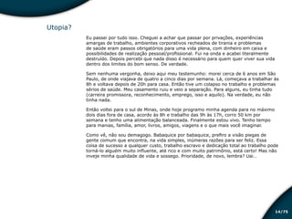 /7514
Utopia?
Eu passei por tudo isso. Cheguei a achar que passar por privações, experiências
amargas de trabalho, ambientes corporativos recheados de tirania e problemas
de saúde eram passos obrigatórios para uma vida plena, com dinheiro em caixa e
possibilidades de realização pessoal/profissional. Fui na onda e acabei literalmente
destruído. Depois percebi que nada disso é necessário para quem quer viver sua vida
dentro dos limites do bom senso. De verdade.
Sem nenhuma vergonha, deixo aqui meu testemunho: morei cerca de 6 anos em São
Paulo, de onde viajava de quatro a cinco dias por semana. Lá, começava a trabalhar às
8h e voltava depois de 20h para casa. Então tive um colapso no trabalho e problemas
sérios de saúde. Meu casamento ruiu e veio a separação. Para alguns, eu tinha tudo
(carreira promissora, reconhecimento, emprego, isso e aquilo). Na verdade, eu não
tinha nada.
Então voltei para o sul de Minas, onde hoje programo minha agenda para no máximo
dois dias fora de casa, acordo às 8h e trabalho das 9h às 17h, corro 50 km por
semana e tenho uma alimentação balanceada. Finalmente estou vivo. Tenho tempo
para manias, família, amor, livros, amigos, viagens e o que mais você imaginar.
Como vê, não sou demagogo. Babaquice por babaquice, prefiro a visão piegas de
gente comum que encontra, na vida simples, inúmeras razões para ser feliz. Essa
coisa de sucesso a qualquer custo, trabalho escravo e dedicação total ao trabalho pode
torná-lo alguém muito influente, até rico e com muito patrimônio, está certo! Mas não
inveje minha qualidade de vida e sossego. Prioridade, de novo, lembra? Uai…
Educação financeira: um estilo de
vida
Educação financeira: um estilo de
vida
 