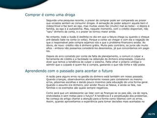 /7516
Comprar é como uma droga
Segunda uma pesquisa recente, o prazer de comprar pode ser comparado ao prazer
que viciados sentem ao consumir drogas. A sensação de poder adquirir aquele bem é
indescritível e faz bem ao ego, mas muitas vezes faz (muito) mal ao bolso - e depois à
família, ao ego e à autoestima. Mas, naquele momento, com o crédito disponível, não
“saiu” dinheiro da conta, e o prazer se tornou maior ainda.
No entanto, toda a ilusão é desfeita no dia em que a fatura chega ou quando o cheque
pré-datado bate na conta (e volta). Porque a conta vai chegar e com ela a negação de
que o responsável pela compra sejamos nós e que o problema financeiro exista. Ao
óbvio, de novo: crédito não é dinheiro grátis. Muito pelo contrário, os juros são muito
altos - embora não possamos considerá-los desonestos, já que concordamos em pagá-
los.
Depois do erro cometido por conta da falta de planejamento, o comum é culpar a
ferramenta de crédito e a facilidade na obtenção do dinheiro emprestado. Costumo
dizer que temos a tendência de culpar o sistema. Falta olhar o próprio umbigo e
admitir que o culpado é quem fez a compra, gastando o que não tinha e não podia.
Aprendendo com o passado para acertar o futuro
A razão para alguns erros na gestão do dinheiro está também em nosso passado.
Quando crianças, observávamos atentamente nossos pais cometerem os mesmo
erros, péssimas escolhas e dando pouco incentivo pela educação de uma forma geral.
Quando o assunto era dinheiro, pior ainda! Pouco se falava, e ainda se fala, nas
famílias e os exemplos são quase sempre negativos.
Como será que um adolescente vai lidar com as finanças se os pais são, via de regra,
endividados e sem metas para o futuro? A tendência é a perpetuação dos problemas.
No começo do artigo chamei a atenção para a forma como lidamos com os erros.
Assim, quando aproveitamos a experiência para tomar decisões mais acertadas no
Educação financeira: um estilo de
vida
Educação financeira: um estilo de
vida
 