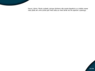 /7517
futuro, ótimo. Muito cuidado, porque dinheiro não aceita desaforo e o crédito nesse
caso pode ser uma corda que mais cedo ou mais tarde vai lhe apertar o pescoço.
Educação financeira: um estilo de
vida
Educação financeira: um estilo de
vida
 