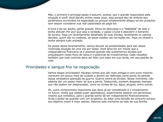 /7519
Não, o primeiro e principal passo é assumir, aceitar, que o grande responsável pela
situação é você! Você decidiu entrar nesse poço, seja porque deu de ombros aos
parâmetros envolvidos na negociação ou porque simplesmente afogou-se em produtos
sem sequer considerar sua real capacidade de pagá-los.
A hora é de ser adulto, gente grande. Deixe as desculpas e o “blábláblá” de lado e
tenha atitude! Por pior que seja a verdade, o passo crucial é descobrir o tamanho
do buraco. Faça um levantamento detalhado de suas dívidas, levantando os valores
devidos, quem são os credores, as taxas usadas nas correções etc. Faça um dossiê e
tenha sempre tudo anotado.
De posse desse levantamento, vamos discutir as possibilidades para sair dessa
incômoda situação de uma vez por todas. Você deve ter em mente que a
independência financeira só é possível quando não sustentamos dívidas que
prejudiquem nosso fluxo de caixa e o potencial de investimentos. Cabe ressaltar
também que todo controle deve ser feito com base em sua renda, em seu padrão de
vida.
Prioridades e sangue frio na negociação
Vamos eleger prioridades! Aquelas contas que são mais antigas e com juros maiores
merecem um pouco mais de cuidado e devem ser definidas como ponto de partida
dessa verdadeira operação de guerra. Guerra contra as dívidas. Nesse momento, não
adianta dar um passo maior do que a perna. Traduzindo, existem despesas mensais
que não podem ser desprezadas, como as contas de luz, água, aluguel, entre outras.
Ah, outro compromisso importante que deve já ser considerado é o investimento
no futuro. Ainda que esteja super apertado(a), experimente separar um percentual,
mesmo que simbólico, para o grande sonho de ser independente financeiramente.
Sinta o poder de guardar com um propósito, de adiar uma decisão de consumo porque
seu objetivo maior é mais valioso. Valorize este momento ao lado de sua família.
Educação financeira: um estilo de
vida
Educação financeira: um estilo de
vida
 