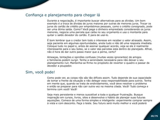 /7520
Confiança e planejamento para chegar lá
Durante a negociação, é importante buscar alternativas para as dívidas. Um bom
exemplo é a troca de dívidas de juros maiores por outras de menores juros. Trocar os
juros do cartão de crédito por empréstimos pessoais, como o crédito consignado, pode
ser uma ótima saída. Como? Você pega o dinheiro emprestado considerando os juros
menores, negocia uma parcela que caiba no seu orçamento e usa o montante para
quitar o saldo devedor do cartão. E para de usá-lo.
É bom lembrar que o credor tem todo o interesse em receber o valor atrasado. Assim,
seja paciente em algumas oportunidades, anote tudo e não dê uma resposta imediata.
Coloque tudo no papel e, antes de assinar qualquer acordo, veja se ele é realmente
interessante para o seu bolso, se o valor das parcelas esta dentro do planejado. Afinal,
não é hora de dar outro passo maior que a perna, certo?
Ameaças, tentações e opiniões confusas (muitas vezes ignorantes) de amigos
e familiares podem surgir. Tenha a serenidade necessária para não deixar o seu
planejamento ruir. Mantenha-se firme no propósito de reverter o quadro e passar de
devedor a poupador.
Sim, você pode!
Como pode ver, as coisas não são tão difíceis assim. Tudo depende de sua capacidade
de tomar a frente da situação e não delegar essa responsabilidade para outros. Tenha
em mente que, quando se trata de endividamento, você deve resolver o problema
e então se preparar para não cair outra vez na mesma cilada. Você! Tudo começa e
termina com você! Você!
Seja mais persistente e menos suscetível a toda e qualquer frustração. Busque
inspiração em cursos, livros, sites e desenvolva o hábito de planejar suas futuras
aquisições. Comece de uma forma simples e inteligente: experimente comprar sempre
à vista e com desconto. Faça o teste. Seu futuro será muito melhor e você poderá
Educação financeira: um estilo de
vida
Educação financeira: um estilo de
vida
 