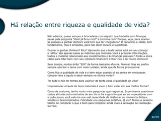 /7522
Há relação entre riqueza e qualidade de vida?
Não adianta, quase sempre a brincadeira com alguém que trabalha com finanças
passa pela pergunta “Você já ficou rico?” e termina com “Porque, veja, para ensinar
as pessoas a ganhar dinheiro você tem que ter chegado lá”. O raciocínio é válido, tem
fundamento, mas é simplista, para não dizer leviano e superficial.
Ensinar a ganhar dinheiro? Rico? Aproveite que o texto ainda está em seu começo
e reflita: são apenas essas as métricas que motivam você a procurar informações,
textos e material relacionado aos investimentos e às finanças pessoais? Então a única
razão para lidar bem com seu cotidiano financeiro é ficar rico e ter muito dinheiro?
Sem dúvida, muitos dirão “SIM” de forma bastante efusiva. Normal. Mas eu prefiro
sempre abordar o tema com mais cuidado, ainda que de forma provocativa:
Como fica a qualidade de vida e o bem estar quando só se pensa em enriquecer,
comprar isso e aquilo e estar sempre na última moda?
Ter tudo e não ter tempo para usufruir de tanta coisa é qualidade de vida?
Impressionar através de bens materiais é viver o bem estar em sua melhor forma?
Como de costume, tenho muito mais perguntas que respostas. Experimente questionar
certas atitudes automatizadas de seu dia a dia e garanto que vai se impressionar com
o quão pouco você valoriza sua real capacidade de desfrutar de momentos felizes,
simples e descomplicados. Felicidade nos pequenos detalhes, já viu? Temos o péssimo
hábito de complicar o que é bom para temperar ainda mais a sensação de realização.
Surreal.
Educação financeira: um estilo de
vida
Educação financeira: um estilo de
vida
 