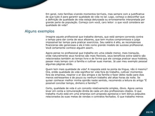 /7523
Em geral, noto famílias vivendo momentos terríveis, mas sempre com a justificativa
de que tudo é para garantir qualidade de vida no lar. Logo, começo a desconfiar que
a definição de qualidade de vida esteja deturpada ou erroneamente interpretada por
grande parte da população. Começo com você, caro leitor: o que você considera ser
qualidade de vida?
Alguns exemplos
Imagine aquele profissional que trabalha demais, que está sempre correndo contra
o tempo para dar conta de seus afazeres, que tem muitos compromissos e julga
impossível ter tempo para praticar exercícios. Seu salário é alto, as recompensas
financeiras são generosas e ele é tido como grande modelo de sucesso profissional.
Você certamente conhece alguém assim.
Agora pense no profissional que trabalha em uma cidade menor, mais tranquila,
onde naturalmente seus horários são mais flexíveis, seus benefícios extra-salário são
relacionados também ao tempo livre e de forma que ele consiga praticar seus hobbies,
passar mais tempo com a família e cultivar suas manias. Já usei meu exemplo pessoal
algumas páginas atrás.
Quem tem mais qualidade de vida? A resposta está na ponta da língua, não é mesmo?
Ora, então qualidade de vida significa ter vida fora do trabalho, cultivar momentos
fora da empresa, respirar o ar dos amigos e da família e fazer deles razão para dias
menos estressantes e de pouco ou nenhum trabalho até altas horas da noite. Se
quiser conhecer melhor minha opinião neste sentido, recomendo a leitura do artigo “É
possível conciliar tempo, dinheiro e família?”.
Certo, qualidade de vida é um conceito relativamente simples, óbvio. Agora vamos
levar em conta a remuneração direta de cada um dos profissionais citados. O que
trabalha muito está em uma empresa com proposta agressiva e tem bônus polpudos
relacionados às suas metas de vendas e contratos fechados. O que trabalha menos
Educação financeira: um estilo de
vida
Educação financeira: um estilo de
vida
 