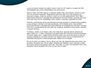 /7524
e vive no interior recebe um salário menor e tem no 13º salário e no plano de PLR
(Participação nos Lucros e Resultados) seu extra anual.
Quem é mais rico? Para alguns, a resposta ainda é fácil. No entanto, começo a ouvir
um coro dizendo “Depende”. Depende de quê? Rico não é ter mais dinheiro, ter
mais isso e aquilo, andar de carrão e morar em um belo apartamento? Sim? Não?
Experimente observar a situação dos profissionais de outro ângulo: qual dos dois leva
uma vida mais rica em realizações, amor, saúde e, adivinhe, qualidade de vida?
Portanto, profissionais sérios que abordam finanças pessoais e investimentos propõem
a seus amigos e clientes uma vida equilibrada, com trabalho sério, mas também
momentos de lazer e planejamento para desfrutar de qualidade de vida hoje e sempre.
Ficar rico é consequência de uma vida rica, próspera, pautada no bom senso, respeito
e suporte familiar.
O dinheiro, então, é um aliado e não uma meta final. Quando estiver próximo de
algum falso rico - o típico workaholic que adora falar dos inúmeros contratos fechados
em pleno happy hour - experimente comentar sobre sua rotina de prazer ao lado de
sua(seu) esposa(o) e do plano de abrir um negócio assim que os investimentos já
realizados alcançarem a meta programada. Repare na sua reação.
Ele vai te achar um babaca. Sorria, afinal sua vida não depende disso para existir. Ela
já existe. Enquanto isso, ele vai seguir achando que babacas como você são a razão
para tanto sucesso de pessoas como ele. Tudo bem, é a vida. Uns escolhem ficar ricos
enquanto outros escolhem ser ricos. Eu sou rico! E você?
Educação financeira: um estilo de
vida
Educação financeira: um estilo de
vida
 
