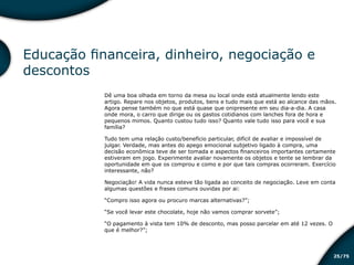 /7525
Educação financeira, dinheiro, negociação e
descontos
Dê uma boa olhada em torno da mesa ou local onde está atualmente lendo este
artigo. Repare nos objetos, produtos, bens e tudo mais que está ao alcance das mãos.
Agora pense também no que está quase que onipresente em seu dia-a-dia. A casa
onde mora, o carro que dirige ou os gastos cotidianos com lanches fora de hora e
pequenos mimos. Quanto custou tudo isso? Quanto vale tudo isso para você e sua
família?
Tudo tem uma relação custo/benefício particular, difícil de avaliar e impossível de
julgar. Verdade, mas antes do apego emocional subjetivo ligado à compra, uma
decisão econômica teve de ser tomada e aspectos financeiros importantes certamente
estiveram em jogo. Experimente avaliar novamente os objetos e tente se lembrar da
oportunidade em que os comprou e como e por que tais compras ocorreram. Exercício
interessante, não?
Negociação! A vida nunca esteve tão ligada ao conceito de negociação. Leve em conta
algumas questões e frases comuns ouvidas por ai:
“Compro isso agora ou procuro marcas alternativas?”;
“Se você levar este chocolate, hoje não vamos comprar sorvete”;
“O pagamento à vista tem 10% de desconto, mas posso parcelar em até 12 vezes. O
que é melhor?”;
Educação financeira: um estilo de
vida
Educação financeira: um estilo de
vida
 