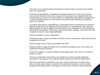 /7526
“Vou fazer uma contra-proposta interessante e tentar pagar um preço mais realista
para meu orçamento”.
O festival de banalidades e situações corriqueiras poderia ser muito mais extenso,
mas você já entendeu onde quero chegar. Você vai passar por situações deste tipo
durante toda a sua vida. Seu conhecimento a respeito das alternativas de pagamento,
o interesse pelas finanças e o bom senso é que farão toda a diferença. O dinheiro,
pasme, é o detalhe.
Se nossas ações geram consequências, experimente focar nas perguntas ao invés de
apenas se aborrecer com algumas de suas atitudes. Ao respondê-las, liste algumas
ações capazes de fazê-lo alguém financeiramente mais inteligente e menos suscetível
aos ditames consumistas. Você sabe o que precisa fazer, acredite, mas ainda não teve
coragem de assumir essa responsabilidade.
Você se considera um bom negociador?
Geralmente paga o preço anunciado ou sempre luta por descontos, especialmente para
o pagamento à vista?
Costuma pagar mais à vista ou parcelado? Por quê?
Pesquisa preços e paga de acordo com as melhores condições para o seu bolso, seu
orçamento financeiro familiar?
Costumar acreditar e se deixar enganar pelos pagamentos “sem juros” e parcelas a
perder de vista?
Procura o combustível mais barato, faz questão de comprar quando aparecem
promoções, mas paga por isso usando cheque especial ou dinheiro emprestado?
Recorra novamente ao ambiente à sua volta. Encare fixamente um objeto mais
caro, de maior valor pessoal, e experimente analisá-lo de acordo com as simples
perguntas oferecidas acima. Você pagou o preço justo? Precisava mesmo daquilo?
Educação financeira: um estilo de
vida
Educação financeira: um estilo de
vida
 