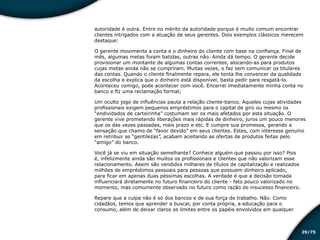 /7529
autoridade é outra. Entro no mérito da autoridade porque é muito comum encontrar
clientes intrigados com a atuação de seus gerentes. Dois exemplos clássicos merecem
destaque:
O gerente movimenta a conta e o dinheiro do cliente com base na confiança. Final de
mês, algumas metas foram batidas, outras não. Ainda dá tempo. O gerente decide
provisionar um montante de algumas contas correntes, alocando-as para produtos
cujas metas ainda não se cumpriram. Muitas vezes, o faz sem comunicar os titulares
das contas. Quando o cliente finalmente repara, ele tenta lhe convencer da qualidade
da escolha e explica que o dinheiro está disponível, basta pedir para resgatá-lo.
Aconteceu comigo, pode acontecer com você. Encerrei imediatamente minha conta no
banco e fiz uma reclamação formal;
Um oculto jogo de influências pauta a relação cliente-banco. Aqueles cujas atividades
profissionais exigem pequenos empréstimos para o capital de giro ou mesmo os
“endividados de carteirinha” costumam ser os mais afetados por esta situação. O
gerente vive prometendo liberações mais rápidas de dinheiro, juros um pouco menores
que os das vezes passadas, mais prazo e etc. E cumpre sua promessa, gerando a
sensação que chamo de “favor devido” em seus clientes. Estes, com interesse genuíno
em retribuir as “gentilezas”, acabam aceitando as ofertas de produtos feitas pelo
“amigo” do banco.
Você já se viu em situação semelhante? Conhece alguém que passou por isso? Pois
é, infelizmente ainda são muitos os profissionais e clientes que não valorizam esse
relacionamento. Assim são vendidos milhares de títulos de capitalização e realizados
milhões de empréstimos pessoais para pessoas que possuem dinheiro aplicado,
para ficar em apenas duas péssimas escolhas. A verdade é que a decisão tomada
influenciará diretamente no futuro financeiro do cliente - fato pouco valorizado no
momento, mas comumente observado no futuro como razão do insucesso financeiro.
Repare que a culpa não é só dos bancos e de sua força de trabalho. Não. Como
cidadãos, temos que aprender a buscar, por conta própria, a educação para o
consumo, além de deixar claros os limites entre os papéis envolvidos em qualquer
Educação financeira: um estilo de
vida
Educação financeira: um estilo de
vida
 