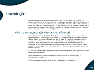 /753
Introdução
Uma pergunta frequentemente assola meu sono: por que será que, mesmo tão
presente, o dinheiro ainda é um assunto rodeado de tabus, constantemente dominado
por discussões vazias, moralistas e, embora reconhecido como fator preponderante
para a felicidade e o sucesso familiar, tão mal administrado? A resposta óbvia é que é
muito mais fácil (e prazeroso) gastar a poupar. A resposta mais precisa, no entanto,
talvez envolva questões mais abrangentes.
Afinal de contas, educação financeira faz diferença?
Depois de alguns anos trabalhando fortemente esta questão, é meu dever afirmar
categoricamente: SIM! Educação financeira faz muita diferença. O que nem sempre
está claro para os consumidores é que não se trata de trabalhar apenas o aspecto
financeiro, caracterizado por números, planilhas e contas. É fato que a maioria
gasta mais do que ganha e não tem controle adequado. A comprovação surge
através de pesquisas específicas e números constantemente divulgados pela mídia
especializada. Veja, por exemplo, estes números de uma recente pesquisa realizada
pela TeleCheque:
64,22% dos entrevistados apontaram o descontrole financeiro como a principal causa
para sua inadimplência;
6,61% apontaram o ato de emprestar o nome como razão principal para o
endividamento excessivo;
3,34% afirmam estar em problemas por conta de erros dos bancos;
Educação financeira: um estilo de
vida
Educação financeira: um estilo de
vida
 