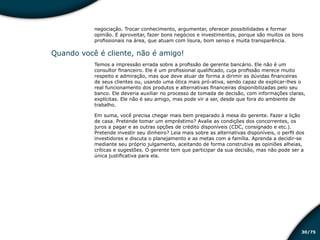 /7530
negociação. Trocar conhecimento, argumentar, oferecer possibilidades e formar
opinião. E aproveitar, fazer bons negócios e investimentos, porque são muitos os bons
profissionais na área, que atuam com lisura, bom senso e muita transparência.
Quando você é cliente, não é amigo!
Temos a impressão errada sobre a profissão de gerente bancário. Ele não é um
consultor financeiro. Ele é um profissional qualificado, cuja profissão merece muito
respeito e admiração, mas que deve atuar de forma a dirimir as dúvidas financeiras
de seus clientes ou, usando uma ótica mais pró-ativa, sendo capaz de explicar-lhes o
real funcionamento dos produtos e alternativas financeiras disponibilizadas pelo seu
banco. Ele deveria auxiliar no processo de tomada de decisão, com informações claras,
explícitas. Ele não é seu amigo, mas pode vir a ser, desde que fora do ambiente de
trabalho.
Em suma, você precisa chegar mais bem preparado à mesa do gerente. Fazer a lição
de casa. Pretende tomar um empréstimo? Avalie as condições dos concorrentes, os
juros a pagar e as outras opções de crédito disponíveis (CDC, consignado e etc.).
Pretende investir seu dinheiro? Leia mais sobre as alternativas disponíveis, o perfil dos
investidores e discuta o planejamento e as metas com a família. Aprenda a decidir-se
mediante seu próprio julgamento, aceitando de forma construtiva as opiniões alheias,
críticas e sugestões. O gerente tem que participar da sua decisão, mas não pode ser a
única justificativa para ela.
Educação financeira: um estilo de
vida
Educação financeira: um estilo de
vida
 