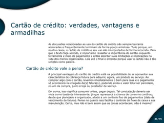 /7531
Cartão de crédito: verdades, vantagens e
armadilhas
As discussões relacionadas ao uso do cartão de crédito são sempre bastante
acaloradas e frequentemente terminam de forma pouco amistosa. Tudo porque, em
muitos casos, o cartão de crédito e seu uso são interpretados de forma incorreta. Para
que o texto faça sentido, é importante ressaltar a importância do cartão enquanto
ferramenta e meio de pagamento e então abordar suas limitações e implicações na
vida dos menos organizados. Leia até o final e entenda porque usar o cartão não é tão
simples como parece.
Cartão de crédito vale a pena?
A principal vantagem do cartão de crédito está na possibilidade de se aproveitar sua
característica de cobrança futura para adquirir, agora, um produto ou serviço. Ao
comprar algo com o cartão, levamos imediatamente o bem para casa e o pagamento
só acontecerá na chegada da(s) fatura(s), podendo ainda o valor total ser parcelado,
no ato da compra, junto à loja ou prestador de serviço.
Em suma, isso significa consumir antes, pagar depois. Tal constatação deveria ser
vista como bastante interessante, já que representa a chance de consumo contínuo,
desde que planejado e organizado, aliado a um controle fixo de pagamentos (data de
vencimento da fatura). Pense no quanto isso facilita o controle de fluxo de caixa e sua
manutenção. Certo, mas não é bem assim que as coisas acontecem, não é mesmo?
Educação financeira: um estilo de
vida
Educação financeira: um estilo de
vida
 