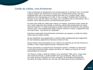 /7532
Cartão de crédito, uma ferramenta
O que aconteceria se deixássemos uma criança pequena se aventurar com um martelo
e alguns pregos? Ela certamente se machucaria, simplesmente porque não está
preparada para usar a ferramenta martelo para lidar com o produto prego. Algum
problema com a ferramenta em si? Não. E com o produto? Também não. Fica óbvio,
até para os que não têm filhos (meu caso), que o problema não é a ferramenta, nem o
produto, mas a falta de prática e conhecimento para usá-los.
Ao optar pelo cartão de crédito para realizar um negócio, precisamos estar cientes de
que o valor negociado será cobrado e, portanto, precisa estar programado em nosso
controle financeiro. O crédito associado ao cartão é parte da ferramenta e não significa
dinheiro extra, mas simplesmente poder comprar, consumir e deixar o pagamento para
uma data futura - que deverá ser respeitada.
Indivíduos organizados frequentemente centralizam seus gastos no cartão de crédito.
Fazem isso por razões simples:
Porque simplificam seus pagamentos e mantém datas estabelecidas para pagamento
de suas despesas, pagando a(s) fatura(s) sempre em dia;
Porque lançam estas transações em seu caderno (ou planilha) de controle financeiro e
mantém à vista o saldo disponível para o restante do mês;
Porque aproveitam os programas de recompensa (pontos, milhagem ou descontos)
e acumulam benefícios depois usados nas férias, em viagens ou mesmo em novas
oportunidades de consumo.
“Ah, Navarro, então o cartão de crédito é uma maravilha?” Não, não é. Longe disso.
Como toda ferramenta, o cartão também tem seus problemas. Não por acaso,
seu maior atrativo é também sua maior armadilha. As facilidades impostas pelo
uso diário do cartão implicam em uma das mais altas taxas de juros cobradas no
Educação financeira: um estilo de
vida
Educação financeira: um estilo de
vida
 