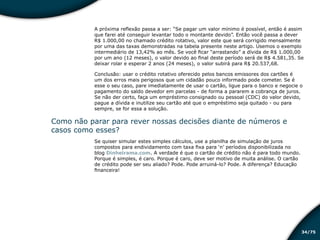 /7534
A próxima reflexão passa a ser: “Se pagar um valor mínimo é possível, então é assim
que farei até conseguir levantar todo o montante devido”. Então você passa a dever
R$ 1.000,00 no chamado crédito rotativo, valor este que será corrigido mensalmente
por uma das taxas demonstradas na tabela presente neste artigo. Usemos o exemplo
intermediário de 13,42% ao mês. Se você ficar “arrastando” a dívida de R$ 1.000,00
por um ano (12 meses), o valor devido ao final deste período será de R$ 4.581,35. Se
deixar rolar e esperar 2 anos (24 meses), o valor subirá para R$ 20.537,68.
Conclusão: usar o crédito rotativo oferecido pelos bancos emissores dos cartões é
um dos erros mais perigosos que um cidadão pouco informado pode cometer. Se é
esse o seu caso, pare imediatamente de usar o cartão, ligue para o banco e negocie o
pagamento do saldo devedor em parcelas - de forma a pararem a cobrança de juros.
Se não der certo, faça um empréstimo consignado ou pessoal (CDC) do valor devido,
pague a dívida e inutilize seu cartão até que o empréstimo seja quitado - ou para
sempre, se for essa a solução.
Como não parar para rever nossas decisões diante de números e
casos como esses?
Se quiser simular estes simples cálculos, use a planilha de simulação de juros
compostos para endividamento com taxa fixa para ‘n’ períodos disponibilizada no
blog Dinheirama.com. A verdade é que o cartão de crédito não é para todo mundo.
Porque é simples, é caro. Porque é caro, deve ser motivo de muita análise. O cartão
de crédito pode ser seu aliado? Pode. Pode arruiná-lo? Pode. A diferença? Educação
financeira!
Educação financeira: um estilo de
vida
Educação financeira: um estilo de
vida
 