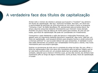 /7535
A verdadeira face dos títulos de capitalização
Ainda é alto o número de clientes e pessoas que buscam e “investem” seu dinheiro
em títulos de capitalização. Até aqui, nenhuma novidade. Pois bem, em 2010 tive
a oportunidade de participar de uma entrevista ao vivo sobre o tema no programa
“Compras e mais” da Rádio BandNews FM, apresentado pela jornalista Aiana. Ela
lançou algumas perguntas bastante interessantes que merecem nossa atenção.
Prometo um pouco mais de esforço de minha parte para mostrar, de uma vez por
todas, que título de capitalização não pode ser considerado um investimento.
Começamos o papo debatendo a ação dos bancos e instituições financeiras, que
apelam para um argumento bastante discutível e superficial: algo como “opte por um
título de capitalização, você poupará dinheiro para projetos futuros e ainda concorrerá
a diversos prêmios” é o que se pode deduzir de suas campanhas. A realidade é outra:
eles estão oferecendo um produto com rentabilidade mínima para o cliente, mas muito
interessante para sua própria operação.
Explicar os pormenores de tudo isso é a proposta do artigo de hoje. Por que, afinal, o
título de capitalização é tão ruim para nós e excelente para os bancos? Espero que ao
ler este texto você só entre em um produto deste tipo se acreditar que poderá ser o
sorteado, sabendo que a chance é mínima e que, se isso não ocorrer, seu dinheiro terá
rendimento pífio ao longo de alguns meses/anos. Como já disse, titulo de capitalização
é furada!
Educação financeira: um estilo de
vida
Educação financeira: um estilo de
vida
 