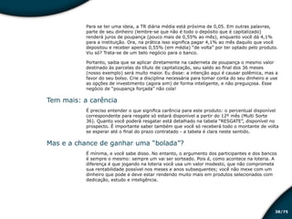 /7538
Para se ter uma ideia, a TR diária média está próxima de 0,05. Em outras palavras,
parte de seu dinheiro (lembre-se que não é todo o depósito que é capitalizado)
renderá juros de poupança (pouco mais de 0,55% ao mês), enquanto você dá 4,1%
para a instituição. Ora, na prática isso significa pagar 4,1% ao mês daquilo que você
depositou e receber apenas 0,55% (em média) “de volta” por ter optado pelo produto.
Viu só? Trata-se de um belo negócio para o banco.
Portanto, saiba que se aplicar diretamente na caderneta de poupança o mesmo valor
destinado às parcelas do título de capitalização, seu saldo ao final dos 36 meses
(nosso exemplo) será muito maior. Eu disse: a intenção aqui é causar polêmica, mas a
favor do seu bolso. Crie a disciplina necessária para tomar conta do seu dinheiro e use
as opções de investimento (agora sim) de forma inteligente, e não preguiçosa. Esse
negócio de “poupança forçada” não cola!
Tem mais: a carência
É preciso entender o que significa carência para este produto: o percentual disponível
correspondente para resgate só estará disponível a partir do 12º mês (Multi Sorte
36). Quanto você poderá resgatar está detalhado na tabela “RESGATE”, disponível no
prospecto. É importante saber também que você só receberá todo o montante de volta
se esperar até o final do prazo contratado - a tabela é clara neste sentido.
Mas e a chance de ganhar uma “bolada”?
É mínima, e você sabe disso. No entanto, o argumento dos participantes e dos bancos
é sempre o mesmo: sempre um vai ser sorteado. Pois é, como acontece na loteria. A
diferença é que jogando na loteria você usa um valor modesto, que não compromete
sua rentabilidade possível nos meses e anos subsequentes; você não mexe com um
dinheiro que pode e deve estar rendendo muito mais em produtos selecionados com
dedicação, estudo e inteligência.
Educação financeira: um estilo de
vida
Educação financeira: um estilo de
vida
 