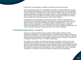 /754
2,98% têm no desemprego a questão crucial para o excesso de dívidas.
Outros indicadores podem ser visualizados em matéria do portal InfoMoney que traz
os resultados desta pesquisa. A boa notícia, embora ela não possa ser comemorada,
é que o brasileiro já reconhece que a culpa não é do sistema, mas de suas atitudes e
decisões cotidianas em relação ao dinheiro. Assumir a responsabilidade é o primeiro
passo, ótimo, mas como seguir em frente sem cair nas garras do apelo de inclusão
social causado pelo exercício de possuir e demonstrar posses?
A insistência de nosso trabalho nos aspectos humano, familiar e relacionado ao
trabalho tem como objetivo despertar nos brasileiros motivos suficientemente fortes
para que eles se abram para mudanças de hábito e comportamento - que, claro,
trazem consigo a aplicação e manutenção de ferramentas de apoio (orçamento,
simuladores, planilhas, livros etc.). O problema não está no desejo de padrão de vida,
mas no parâmetro pessoal e emocional que o leva a querer distinção.
A desinformação piora o cenário.
Soma-se ao aspecto pessoal o parco acesso a informações confiáveis, porém
traduzidas e acessíveis, e o desinteresse pela mudança torna-se perigoso. Mudar, no
sentido do planejamento, não parece opção, uma vez que envolve atributos e atitudes
pessoais poucos valorizados, como objetivos definidos, leitura, disciplina, tolerância à
frustração e autoestima. Pois é, o desafio é gigantesco.
Você sabia, por exemplo, que 82% dos brasileiros não sabem a taxa de juros dos
empréstimos que tomam? Ou que 87% das famílias brasileiras não poupam para o
futuro? As informações fazem parte de uma pesquisa sobre o tema realizada em 2007
pela Comissão de Valores Mobiliários (CVM). Interessa mencionar que muitas famílias
têm apenas o suficiente para a subsistência, mas é impossível não notar a migração
de classes e o crescente aumento do poder de compra de nossa população.
Educação financeira: um estilo de
vida
Educação financeira: um estilo de
vida
 