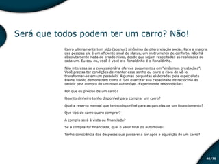 /7540
Será que todos podem ter um carro? Não!
Carro ultimamente tem sido (apenas) sinônimo de diferenciação social. Para a maioria
das pessoas ele é um eficiente sinal de status, um instrumento de conforto. Não há
absolutamente nada de errado nisso, desde que sejam respeitadas as realidades de
cada um. Eu sou eu, você é você e o Ronaldinho é o Ronaldinho.
Não interessa se a concessionária oferece pagamentos em “enésimas prestações”.
Você precisa ter condições de manter esse sonho ou corre o risco de vê-lo
transformar-se em um pesadelo. Algumas perguntas elaboradas pela especialista
Elaine Toledo demonstram como é fácil exercitar sua capacidade de raciocínio ao
decidir pela compra de um novo automóvel. Experimente respondê-las:
Por que eu preciso de um carro?
Quanto dinheiro tenho disponível para comprar um carro?
Qual a reserva mensal que tenho disponível para as parcelas de um financiamento?
Que tipo de carro quero comprar?
A compra será à vista ou financiada?
Se a compra for financiada, qual o valor final do automóvel?
Tenho consciência das despesas que passarei a ter após a aquisição de um carro?
Educação financeira: um estilo de
vida
Educação financeira: um estilo de
vida
 