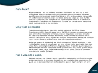 /7541
Onde focar?
As perguntas de 1 a 5 são bastante pessoais e justamente por isso, são as mais
importantes. Sugiro que passe mais tempo se preocupando com essas primeiras
questões e por consequência o valor final do carro (6) e as despesas de manutenção
(7) serão mais interessantes para o seu bolso. Carro não é algo que todo mundo
pode ter e comprá-lo com inteligência não significa apenas saber se as parcelas do
financiamento caberão ou não no seu bolso. Comprar um carro é ótimo. Melhor que
isso é poder aproveitá-lo por completo.
Uma visão de negócio
Fulano comprou um carro e paga uma parcela mensal de R$ 500,00 de seu
financiamento. Além disso, ele gasta outros R$ 500,00 mensais com despesas gerais
e de combustível. O carro foi comprado para que ele pudesse levar seus produtos
até uma nova clientela e com este movimento poder aumentar sua receita em R$
1500,00. Deixando de lado a entrada e o prazo do financiamento, vemos que o retorno
com a compra do carro será suficiente para cobrir seus juros despesas.
Ainda que o carro se desvalorize, ele trouxe resultado ao negócio do Fulano. O valor
residual poderá servir de entrada para um novo veículo, maior quem sabe. Isso, caro
leitor, chama-se inteligência financeira. Peço aos chatos de plantão que me poupem.
Não entrem em detalhes e perguntas sobre quanto custou isso, aquilo, quanto tempo
ele terá para pagar, riscos e incertezas do negócio etc. Tenho certeza de que todos
entenderam o recado. Obrigado.
Mas a vida não é assim
Sabendo que para um cidadão comum carro não é investimento, você precisa prestar
ainda mais atenção às premissas do negócio e aos resultados dele provenientes. Por
que é que as pessoas entram em tantos detalhes quando é para comprar um carro
Educação financeira: um estilo de
vida
Educação financeira: um estilo de
vida
 