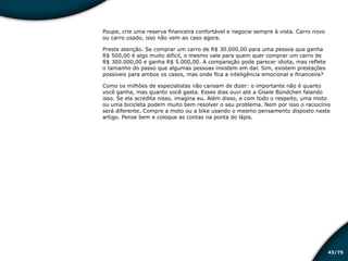 /7543
Poupe, crie uma reserva financeira confortável e negocie sempre à vista. Carro novo
ou carro usado, isso não vem ao caso agora.
Preste atenção. Se comprar um carro de R$ 30.000,00 para uma pessoa que ganha
R$ 500,00 é algo muito difícil, o mesmo vale para quem quer comprar um carro de
R$ 300.000,00 e ganha R$ 5.000,00. A comparação pode parecer idiota, mas reflete
o tamanho do passo que algumas pessoas insistem em dar. Sim, existem prestações
possíveis para ambos os casos, mas onde fica a inteligência emocional e financeira?
Como os milhões de especialistas não cansam de dizer: o importante não é quanto
você ganha, mas quanto você gasta. Esses dias ouvi até a Gisele Bündchen falando
isso. Se ela acredita nisso, imagina eu. Além disso, e com todo o respeito, uma moto
ou uma bicicleta podem muito bem resolver o seu problema. Nem por isso o raciocínio
será diferente. Compre a moto ou a bike usando o mesmo pensamento disposto neste
artigo. Pense bem e coloque as contas na ponta do lápis.
Educação financeira: um estilo de
vida
Educação financeira: um estilo de
vida
 