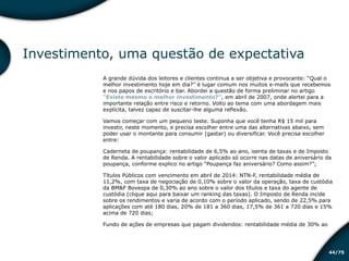 /7544
Investimento, uma questão de expectativa
A grande dúvida dos leitores e clientes continua a ser objetiva e provocante: “Qual o
melhor investimento hoje em dia?” é lugar comum nos muitos e-mails que recebemos
e nos papos de escritório e bar. Abordei a questão de forma preliminar no artigo
“Existe mesmo o melhor investimento?”, em abril de 2007, onde alertei para a
importante relação entre risco e retorno. Volto ao tema com uma abordagem mais
explícita, talvez capaz de suscitar-lhe alguma reflexão.
Vamos começar com um pequeno teste. Suponha que você tenha R$ 15 mil para
investir, neste momento, e precisa escolher entre uma das alternativas abaixo, sem
poder usar o montante para consumir (gastar) ou diversificar. Você precisa escolher
entre:
Caderneta de poupança: rentabilidade de 6,5% ao ano, isenta de taxas e de Imposto
de Renda. A rentabilidade sobre o valor aplicado só ocorre nas datas de aniversário da
poupança, conforme explico no artigo “Poupança faz aniversário? Como assim?”;
Títulos Públicos com vencimento em abril de 2014: NTN-F, rentabilidade média de
11,2%, com taxa de negociação de 0,10% sobre o valor da operação, taxa de custódia
da BM&F Bovespa de 0,30% ao ano sobre o valor dos títulos e taxa do agente de
custódia (clique aqui para baixar um ranking das taxas). O Imposto de Renda incide
sobre os rendimentos e varia de acordo com o período aplicado, sendo de 22,5% para
aplicações com até 180 dias, 20% de 181 a 360 dias, 17,5% de 361 a 720 dias e 15%
acima de 720 dias;
Fundo de ações de empresas que pagam dividendos: rentabilidade média de 30% ao
Educação financeira: um estilo de
vida
Educação financeira: um estilo de
vida
 