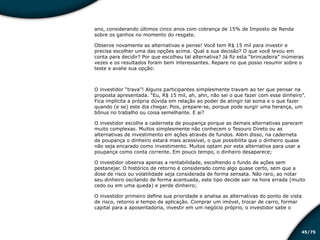 /7545
ano, considerando últimos cinco anos com cobrança de 15% de Imposto de Renda
sobre os ganhos no momento do resgate.
Observe novamente as alternativas e pense! Você tem R$ 15 mil para investir e
precisa escolher uma das opções acima. Qual a sua decisão? O que você levou em
conta para decidir? Por que escolheu tal alternativa? Já fiz esta “brincadeira” inúmeras
vezes e os resultados foram bem interessantes. Repare no que posso resumir sobre o
teste e avalie sua opção:
O investidor “trava”! Alguns participantes simplesmente travam ao ter que pensar na
proposta apresentada. “Eu, R$ 15 mil, ah, ahn, não sei o que fazer com esse dinheiro”.
Fica implícita a própria dúvida em relação ao poder de atingir tal soma e o que fazer
quando (e se) este dia chegar. Pois, prepare-se, porque pode surgir uma herança, um
bônus no trabalho ou coisa semelhante. E ai?
O investidor escolhe a caderneta de poupança porque as demais alternativas parecem
muito complexas. Muitos simplesmente não conhecem o Tesouro Direto ou as
alternativas de investimento em ações através de fundos. Além disso, na caderneta
de poupança o dinheiro estará mais acessível, o que possibilita que o dinheiro quase
não seja encarado como investimento. Muitos optam por esta alternativa para usar a
poupança como conta corrente. Em pouco tempo, o dinheiro desaparece;
O investidor observa apenas a rentabilidade, escolhendo o fundo de ações sem
pestanejar. O histórico de retorno é considerado como algo quase certo, sem que a
dose de risco ou volatilidade seja considerada de forma sensata. Não raro, ao notar
seu dinheiro oscilando de forma acentuada, este tipo decide sair na hora errada (muito
cedo ou em uma queda) e perde dinheiro;
O investidor primeiro define sua prioridade e analisa as alternativas do ponto de vista
de risco, retorno e tempo de aplicação. Comprar um imóvel, trocar de carro, formar
capital para a aposentadoria, investir em um negócio próprio, o investidor sabe o
Educação financeira: um estilo de
vida
Educação financeira: um estilo de
vida
 
