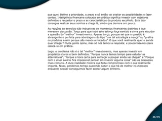 /7546
que quer. Define a prioridade, o prazo e só então vai avaliar as possibilidades e fazer
contas. Inteligência financeira colocada em prática significa investir com objetivos
definidos e respeitar o prazo e as características do produto escolhido. Este tipo
consegue realizar seus sonhos e chega lá, ainda que demore um pouco.
As reações ao exercício são indicativas de momentos financeiros distintos e que
merecem discussão. Torço para que todo este esforço faça sentido e sirva para elucidar
a questão do “melhor” investimento. Apenas torço, porque sei que a questão é
abrangente e perfeita para abordagens do tipo “use tal estratégia e vença” ou “prefira
os produtos assim porque são menos arriscados”. O que você realmente quer e aonde
quer chegar? Muita gente opina, mas só nós temos a resposta; e pouco fazemos para
colocá-la em prática.
Logo, o problema não é o tal “melhor” investimento, mas apenas investir em
propósitos claros e bem definidos. “Porque nunca temos tempo para estudar as
alternativas”, “Porque a hora certa para começar a poupar ainda vai chegar” e “Porque
com o atual salário fica impossível pensar em investir alguma coisa” são as desculpas
mais comuns. A dura realidade mostra que falta compromisso com o que realmente
importa. Nisso, perdemos tempo querendo saber o que há de melhor no mercado
enquanto sequer conseguimos fazer sobrar algum dinheiro.
Educação financeira: um estilo de
vida
Educação financeira: um estilo de
vida
 