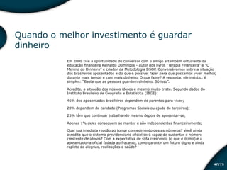 /7547
Quando o melhor investimento é guardar
dinheiro
Em 2009 tive a oportunidade de conversar com o amigo e também entusiasta da
educação financeira Reinaldo Domingos - autor dos livros “Terapia Financeira” e “O
Menino do Dinheiro” e criador da Metodologia DSOP. Conversávamos sobre a situação
dos brasileiros aposentados e do que é possível fazer para que possamos viver melhor,
durante mais tempo e com mais dinheiro. O que fazer? A resposta, ele insistiu, é
simples: “Basta que as pessoas guardem dinheiro. Só isso”.
Acredite, a situação dos nossos idosos é mesmo muito triste. Segundo dados do
Instituto Brasileiro de Geografia e Estatística (IBGE):
46% dos aposentados brasileiros dependem de parentes para viver;
28% dependem de caridade (Programas Sociais ou ajuda de terceiros);
25% têm que continuar trabalhando mesmo depois de aposentar-se;
Apenas 1% deles conseguem se manter e são independentes financeiramente;
Qual sua imediata reação ao tomar conhecimento destes números? Você ainda
acredita que o sistema previdenciário oficial será capaz de sustentar o número
crescente de idosos? Com a expectativa de vida crescendo (o que é ótimo) e a
aposentadoria oficial fadada ao fracasso, como garantir um futuro digno e ainda
repleto de alegrias, realizações e saúde?
Educação financeira: um estilo de
vida
Educação financeira: um estilo de
vida
 