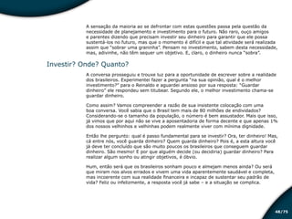 /7548
A sensação da maioria ao se defrontar com estas questões passa pela questão da
necessidade de planejamento e investimento para o futuro. Não raro, ouço amigos
e parentes dizendo que precisam investir seu dinheiro para garantir que ele possa
sustentá-los no futuro, mas que o momento é difícil e que tal atividade será realizada
assim que “sobrar uma graninha”. Pensam no investimento, sabem desta necessidade,
mas, adivinhe, não têm sequer um objetivo. E, claro, o dinheiro nunca “sobra”.
Investir? Onde? Quanto?
A conversa prosseguiu e trouxe luz para a oportunidade de escrever sobre a realidade
dos brasileiros. Experimentei fazer a pergunta “na sua opinião, qual é o melhor
investimento?” para o Reinaldo e aguardei ansioso por sua resposta: “Guardar
dinheiro” ele respondeu sem titubear. Segundo ele, o melhor investimento chama-se
guardar dinheiro.
Como assim? Vamos compreender a razão de sua insistente colocação com uma
boa conversa. Você sabia que o Brasil tem mais de 80 milhões de endividados?
Considerando-se o tamanho da população, o número é bem assustador. Mais que isso,
já vimos que por aqui não se vive a aposentadoria de forma decente e que apenas 1%
dos nossos velhinhos e velhinhas podem realmente viver com mínima dignidade.
Então lhe pergunto: qual é passo fundamental para se investir? Ora, ter dinheiro! Mas,
cá entre nós, você guarda dinheiro? Quem guarda dinheiro? Pois é, a esta altura você
já deve ter concluído que são muito poucos os brasileiros que conseguem guardar
dinheiro. São mesmo! E por que alguém decide (ou decidiria) guardar dinheiro? Para
realizar algum sonho ou atingir objetivos, é óbvio.
Hum, então será que os brasileiros sonham pouco e almejam menos ainda? Ou será
que miram nos alvos errados e vivem uma vida aparentemente saudável e completa,
mas incoerente com sua realidade financeira e incapaz de sustentar seu padrão de
vida? Feliz ou infelizmente, a resposta você já sabe – e a situação se complica.
Educação financeira: um estilo de
vida
Educação financeira: um estilo de
vida
 
