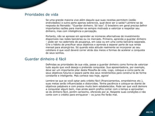 /7549
Prioridades de vida
Se uma grande maioria vive além daquilo que suas receitas permitem (estão
endividados) e outra parte apenas sobrevive, qual deve ser a saída? Lembre-se da
resposta do Reinaldo: “Guardar dinheiro. Só isso”. O brasileiro em geral precisa definir
importantes razões para manter-se sempre motivado a valorizar e respeitar seu
dinheiro, mas com inteligência e percepção.
Portanto, não se apresse em aprender as inúmeras alternativas de investimento
disponíveis nas redes bancárias ou no mercado. Primeiro, aprenda a guardar dinheiro
– pode ser na caderneta de poupança, em casa ou em uma conta bancária separada.
Crie o hábito de precificar seus objetivos e aprenda a separar parte de sua renda
mensal para alcançá-los. Só quando esta atitude realmente se incorporar ao seu
cotidiano é que você deverá correr atrás dos meios e formas de acelerar a conquista
de seus sonhos.
Guardar dinheiro é fácil
Definidas as prioridades de sua vida, passe a guardar dinheiro como forma de valorizar
tudo aquilo que você deseja e pretende conquistar. Sua aposentadoria, por exemplo,
deve ser um importante pilar desta filosofia de vida. Logo, coloque-a como parte de
seus objetivos futuros e separe parte dos seus rendimentos para construí-la de forma
constante e inteligente. Mas comece isso hoje, agora!
Lembre-se que se você optar pelo crédito fácil (financiamentos, empréstimos etc.),
suas metas serão influenciadas e distorcidas. Tenha paciência e coloque-se diante de
objetivos palpáveis e com prazos muito bem estabelecidos. Pode ser que você demore
a conquistar algum bem, mas ainda assim prefira contar com o tempo a aproveitar-
se do dinheiro fácil, porém caríssimo, oferecido por ai. Respeite suas condições e não
conte com o crédito para enriquecer – os juros lhe farão mal.
Educação financeira: um estilo de
vida
Educação financeira: um estilo de
vida
 