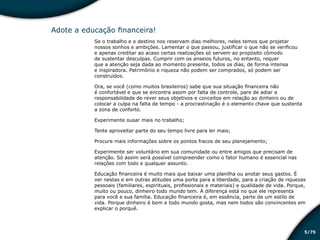 /755
Adote a educação financeira!
Se o trabalho e o destino nos reservam dias melhores, neles temos que projetar
nossos sonhos e ambições. Lamentar o que passou, justificar o que não se verificou
e apenas creditar ao acaso certas realizações só servem ao propósito cômodo
de sustentar desculpas. Cumprir com os anseios futuros, no entanto, requer
que a atenção seja dada ao momento presente, todos os dias, de forma intensa
e inspiradora. Patrimônio e riqueza não podem ser comprados, só podem ser
construídos.
Ora, se você (como muitos brasileiros) sabe que sua situação financeira não
é confortável e que se encontra assim por falta de controle, pare de adiar a
responsabilidade de rever seus objetivos e conceitos em relação ao dinheiro ou de
colocar a culpa na falta de tempo - a procrastinação é o elemento chave que sustenta
a zona de conforto.
Experimente ousar mais no trabalho;
Tente aproveitar parte do seu tempo livre para ler mais;
Procure mais informações sobre os pontos fracos de seu planejamento;
Experimente ser voluntário em sua comunidade ou entre amigos que precisam de
atenção. Só assim será possível compreender como o fator humano é essencial nas
relações com todo e qualquer assunto.
Educação financeira é muito mais que baixar uma planilha ou anotar seus gastos. É
ver nestas e em outras atitudes uma porta para a liberdade, para a criação de riquezas
pessoais (familiares, espirituais, profissionais e materiais) e qualidade de vida. Porque,
muito ou pouco, dinheiro todo mundo tem. A diferença está no que ele representa
para você e sua família. Educação financeira é, em essência, parte de um estilo de
vida. Porque dinheiro é bom e todo mundo gosta, mas nem todos são convincentes em
explicar o porquê.
Educação financeira: um estilo de
vida
Educação financeira: um estilo de
vida
 