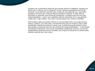 /7550
Cuidado com a justificativa idiota de que guardar dinheiro é bobagem. Aqueles que
dizem que “a vida se vive no presente” ou que “dinheiro guardado só servirá de
herança” nunca admitem que são muito menos do que poderiam ser e que terão
problemas no futuro por conta da falta de disciplina e atitude. E terão. Eles se
escondem na desculpa como forma de transportar o problema para fora de suas
responsabilidades – vivem uma realidade material incoerente com o que ganham
(razão para o ego inflado), mas veem o tempo passar sem nenhum propósito.
Você também sabe que ganhar dinheiro é uma atividade difícil, que exige tempo e
esforço. Gastá-lo, por outro lado, normalmente leva poucos minutos e não é nada
complicado. Valorize seu esforço e passe a ver a tarefa de guardar dinheiro como
algo simples e essencial para que seu amanhã lhe traga prosperidade – e não dívidas
e problemas financeiros. Livre-se da necessidade imediata de consumir em prol da
independência financeira futura. Reinaldo, que chegou lá colocando em prática estas
atitudes, garante que vale a pena.
Educação financeira: um estilo de
vida
Educação financeira: um estilo de
vida
 