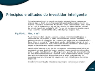/7551
Princípios e atitudes do investidor inteligente
Concordamos que investir pressupõe ter dinheiro sobrando. Ótimo, mas sejamos
sinceros: aqui no Brasil, o raciocínio relacionado ao ato de fazer sobrar dinheiro não
favorece a cultura do investimento. A autodefesa contra o sistema traz à tona a figura
do “se”. Ora, se está sobrando, por que não consumir um pouco mais? Por que não
dar entrada naquela tão sonhada TV LCD? Por que não comprar uma e outra peça de
roupa e valorizar a aparência? Se sobra, então é porque eu posso mais.
Equilíbrio... Mas, e se?
A palavra resume bem o que é necessário para que um simples cidadão possa se
transformar em um poupador e, então, em um investidor. Ironica e felizmente,
equilíbrio também diz respeito ao “se” (frequente em quase todas as nossas decisões).
Se eu deixar de comprar a TV agora, posso guardar o dinheiro para comprá-la com
desconto depois do Mundial. Se eu evitar tantas baladas, talvez tenha dinheiro para a
viagem de navio que tanto gostaria de fazer. O que muda?
Se não somos bons com o “se” que nos faz consumir, também não somos com o “se”
que deveria nos levar à reflexão. Logo, o equilíbrio - que pressupõe disciplina - não é
a chave. Ajuda, mas não resolve. A diferença mesmo quem faz é o comprometimento
e o amor. Comprometimento com a melhora, com a possibilidade de crescer, agregar
valor e construir patrimônio. Amor próprio, que se reflete na autoestima e na
capacidade de, ai sim, tomar partido e avaliar com mais inteligência as alternativas
disponíveis.
Iniciada minha contribuição, listo abaixo dez princípios e atitudes que considero
Educação financeira: um estilo de
vida
Educação financeira: um estilo de
vida
 