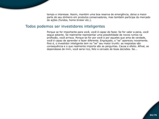 /7554
tempo e interesse. Assim, mantém uma boa reserva de emergência, deixa a maior
parte de seu dinheiro em produtos conservadores, mas também participa do mercado
de ações (fundos, home broker etc.).
Todos podemos ser investidores inteligentes
Porque se for importante para você, você é capaz de fazer. Se for valer a pena, você
segue adiante. Se realmente representar uma possibilidade de novos rumos na
profissão, você arrisca. Porque se for por você e por aqueles que ama de verdade,
você é capaz de aprender e fazer diferente. Engraçado, o “se” apareceu novamente.
Pois é, o investidor inteligente tem no “se” seu maior trunfo: as respostas são
consequência e o que realmente importa são as perguntas. Causa e efeito. Afinal, se
dependesse de mim, você seria rico, feliz e cercado de boas decisões. Se...
Educação financeira: um estilo de
vida
Educação financeira: um estilo de
vida
 