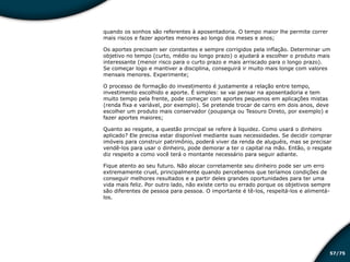 /7557
quando os sonhos são referentes à aposentadoria. O tempo maior lhe permite correr
mais riscos e fazer aportes menores ao longo dos meses e anos;
Os aportes precisam ser constantes e sempre corrigidos pela inflação. Determinar um
objetivo no tempo (curto, médio ou longo prazo) o ajudará a escolher o produto mais
interessante (menor risco para o curto prazo e mais arriscado para o longo prazo).
Se começar logo e mantiver a disciplina, conseguirá ir muito mais longe com valores
mensais menores. Experimente;
O processo de formação do investimento é justamente a relação entre tempo,
investimento escolhido e aporte. É simples: se vai pensar na aposentadoria e tem
muito tempo pela frente, pode começar com aportes pequenos em aplicações mistas
(renda fixa e variável, por exemplo). Se pretende trocar de carro em dois anos, deve
escolher um produto mais conservador (poupança ou Tesouro Direto, por exemplo) e
fazer aportes maiores;
Quanto ao resgate, a questão principal se refere à liquidez. Como usará o dinheiro
aplicado? Ele precisa estar disponível mediante suas necessidades. Se decidir comprar
imóveis para construir patrimônio, poderá viver da renda de aluguéis, mas se precisar
vendê-los para usar o dinheiro, pode demorar a ter o capital na mão. Então, o resgate
diz respeito a como você terá o montante necessário para seguir adiante.
Fique atento ao seu futuro. Não alocar corretamente seu dinheiro pode ser um erro
extremamente cruel, principalmente quando percebemos que teríamos condições de
conseguir melhores resultados e a partir deles grandes oportunidades para ter uma
vida mais feliz. Por outro lado, não existe certo ou errado porque os objetivos sempre
são diferentes de pessoa para pessoa. O importante é tê-los, respeitá-los e alimentá-
los.
Educação financeira: um estilo de
vida
Educação financeira: um estilo de
vida
 
