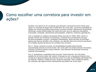 /7558
Como escolher uma corretora para investir em
ações?
Escolher uma dentre as 57 corretoras que oferecem a ferramenta home broker para
operar no mercado de ações não é tarefa fácil. Por outro lado, a enorme quantidade de
opções traz diversos benefícios para atuais e futuros clientes: diferenciais, ferramentas
exclusivas, preços diferenciados (às vezes até custo zero em algumas transações),
promoções, inovações, atendimento personalizado, relatórios, carteiras sugeridas etc.
Com a explosão no cadastro de pessoas físicas ocorrida em 2006, 2007, 2010 e o
grande número de corretoras concorrentes, é possível que encontremos serviços
de ótima qualidade a preços e condições interessantes. Antes de listar os principais
passos que sigo ao escolher uma corretora, vou abordar dois erros comuns que devem
ser evitados quando pensamos em contratar seus serviços.
Erro 1: Pensar somente no preço. As possibilidades trazidas pela Internet,
representadas através do home broker, vão muito além da simples atitude mercenária.
Diversas corretoras cobram preços maiores, mas oferecem ferramentas exclusivas
bastante interessantes;
Erro 2: Subestimar a importância dos serviços “extra-Internet”. Só uma ótima
plataforma de home broker não resolve. Preocupe-se com o background técnico dos
corretores e administradores da empresa e leve em conta as facilidades oferecidas fora
da Internet. Gráficos, análise de risco, carteiras sugeridas, chat e relatórios diários,
por exemplo, são alguns extras interessantes que podem ser muito úteis.
Educação financeira: um estilo de
vida
Educação financeira: um estilo de
vida
 