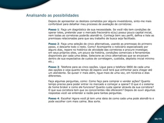 /7559
Analisando as possibilidades
Depois de apresentar os deslizes cometidos por alguns investidores, sinto-me mais
confortável para detalhar meu processo de avaliação de corretoras:
Passo 1: Faça um diagnóstico de sua necessidade. Se você não tem condições de
operar lotes, pretende usar o mercado fracionário e(ou) possui pouco capital inicial,
nem todas as corretoras poderão atendê-lo. Conheça bem seu perfil, defina e liste as
premissas relacionadas para que seu trabalho de busca seja facilitado.
Passo 2: Faça uma seleção de cinco alternativas, usando as premissas do primeiro
passo, e descarte todo o resto. Como? Acompanhe o noticiário especializado por
alguns dias, repare no histórico de atividade das corretoras e procure investigar,
em seus próprios sites, um pouco da história, condições comerciais e ferramentas
disponíveis por cada uma delas. Selecione as cinco alternativas que se encaixam
dentro de sua expectativa de custos de corretagem, custódia, depósito inicial mínimo
etc.;
Passo 3: Telefone para as cinco opções. Ligue para o telefone 0800 de cada uma
das opções e veja quanto tempo de espera você terá que enfrentar para chegar até
um atendente. Se quiser ir mais além, ligue mais de uma vez, em horários e dias
diferentes.
Faça algumas perguntas, como: Como faço para comprar e vender ações? Quanto
tempo preciso para poder entrar no mercado e começar a operar? O que é o sistema
de home broker e como ele funciona? Quanto custa operar através da sua corretora?
O que sua corretora tem que os concorrentes não oferecem? Depois de ouvir algumas
respostas você vai entender a razão para tantas perguntas.
Passo 4: Escolha! Agora você já tem uma ideia de como cada uma pode atendê-lo e
pode escolher com mais calma. Boa sorte.
Educação financeira: um estilo de
vida
Educação financeira: um estilo de
vida
 