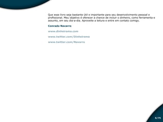 /756
Que esse livro seja bastante útil e importante para seu desenvolvimento pessoal e
profissional. Meu objetivo é oferecer a chance de incluir o dinheiro, como ferramenta e
assunto, em seu dia-a-dia. Aproveite a leitura e entre em contato comigo.
Conrado Navarro
www.dinheirama.com
www.twitter.com/Dinheirama
www.twitter.com/Navarro
Educação financeira: um estilo de
vida
Educação financeira: um estilo de
vida
 