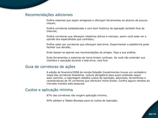 /7560
Recomendações adicionais
Prefira sistemas que sejam amigáveis e ofereçam ferramentas ao alcance de poucos
cliques;
Prefira corretoras estabelecidas e com bom histórico de operação também fora da
Internet;
Prefira corretoras que ofereçam relatórios diários e mensais, assim você pode ver a
opinião dos especialistas que contratou;
Prefira optar por corretoras que ofereçam test-drive. Experimentar a plataforma pode
facilitar sua decisão;
Evite basear-se apenas nas recomendações de amigos. Faça a sua análise;
Evite ferramentas e sistemas de home broker confusos. Se você não entender sua
interface e operação durante o test-drive, caia fora.
Guia de corretoras de ações
A edição de fevereiro/2008 da revista Estadão Investimentos trouxe um verdadeiro
mapa das corretoras brasileiras. Leitura obrigatória para quem pretende seguir
esse caminho, a reportagem detalha custos de operação, adicionais, ferramentas e
características de 45 corretoras que oferecem home broker. Confira alguns retratos do
mercado trazidos pela pesquisa:
Custos e aplicação mínima
87% das corretoras não exigem aplicação mínima;
64% adotam a Tabela Bovespa para os custos de operação;
Educação financeira: um estilo de
vida
Educação financeira: um estilo de
vida
 