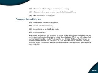 /7561
56% não cobram adicional para atendimento pessoal;
10% não cobram taxa para compra e venda de títulos públicos;
19% não cobram taxa de custódia.
Ferramentas adicionais
40% têm sistema home broker próprio;
24% enviam relatórios setoriais;
50% têm sistema de avaliação de riscos;
42% promovem chats.
A facilidade encontrada nos sistemas de home broker é igualmente proporcional ao
tempo que você deve dedicar para realizar bons trades e definir sua estratégia. Sua
corretora sozinha não é nada. Você sozinho não é nada. Dedique algum tempo ao
processo de escolha de sua corretora! Ah, não tente encontrar a melhor corretora,
mas sim aquela que melhor atende aos seus anseios e necessidades. Mãos à obra e
bons negócios!
Educação financeira: um estilo de
vida
Educação financeira: um estilo de
vida
 